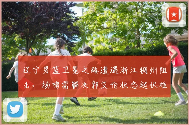 辽宁男篮卫冕之路遭遇浙江稠州阻击，杨鸣需解决郭艾伦状态起伏难题？